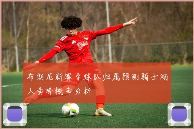 布朗尼新赛季球队归属预测骑士湖人黄蜂概率分析