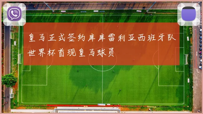 皇马正式签约库库雷利亚西班牙队世界杯首现皇马球员