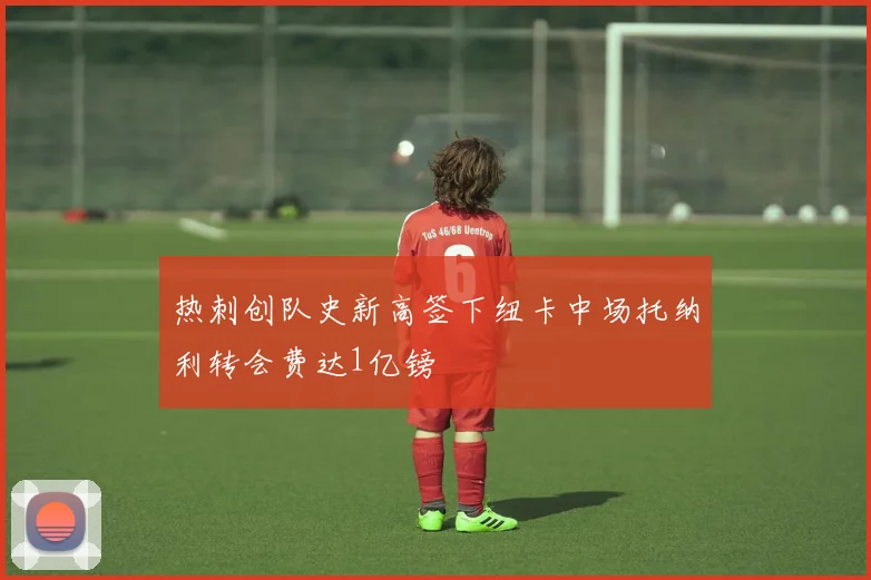热刺创队史新高签下纽卡中场托纳利转会费达1亿镑