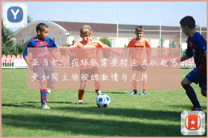 亚马尔：在球队需要时全力以赴感受如同主场般的激情与支持