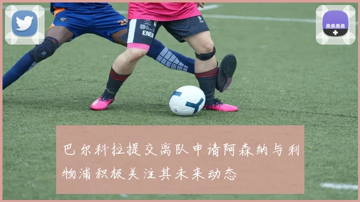 巴尔科拉提交离队申请阿森纳与利物浦积极关注其未来动态