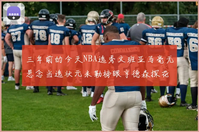 三年前的今天NBA选秀文班亚马毫无悬念当选状元米勒榜眼亨德森探花成就传奇时刻